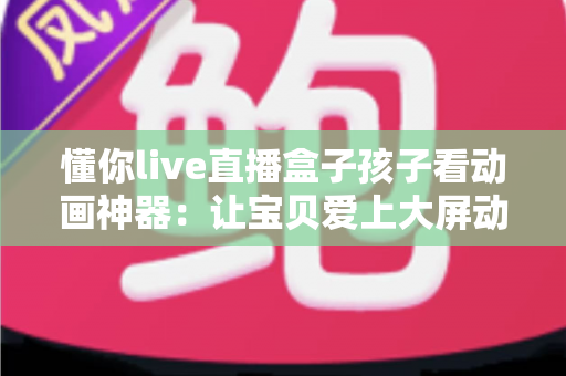 懂你live直播盒子孩子看动画神器:让宝贝爱上大屏动画的贴心之选 懂你live直播盒子孩子看动画神器:让宝贝爱上大屏动画的贴心之选