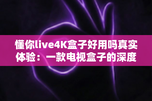 懂你live4K盒子好用吗真实体验:一款电视盒子的深度测评与选购建议 懂你live4K盒子好用吗真实体验:一款电视盒子的深度测评与选购建议