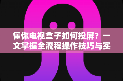 懂你电视盒子如何投屏?一文掌握全流程操作技巧与实用指南 懂你电视盒子如何投屏?一文掌握全流程操作技巧与实用指南
