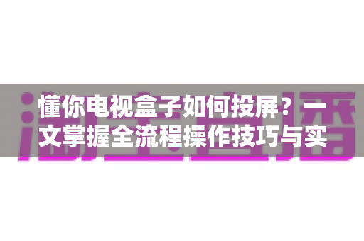 懂你电视盒子如何投屏?一文掌握全流程操作技巧与实用指南 懂你电视盒子如何投屏?一文掌握全流程操作技巧与实用指南
