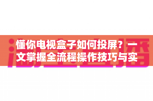 懂你电视盒子如何投屏?一文掌握全流程操作技巧与实用指南 懂你电视盒子如何投屏?一文掌握全流程操作技巧与实用指南