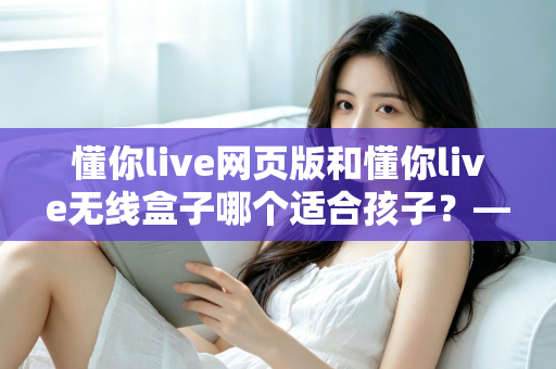 懂你live网页版和懂你live无线盒子哪个适合孩子？——家长必读的全维度选购对比指南