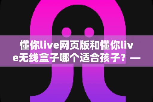 懂你live网页版和懂你live无线盒子哪个适合孩子？——家长必读的全维度选购对比指南