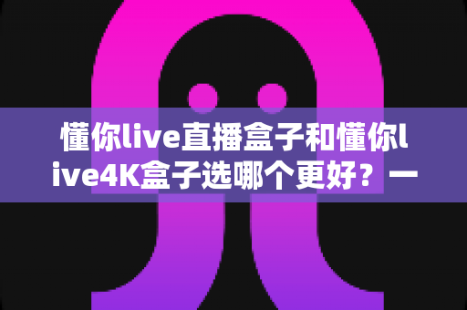 懂你live直播盒子和懂你live4K盒子选哪个更好?一文读懂两者差异,帮你选对不花冤枉钱 懂你live直播盒子和懂你live4K盒子选哪个更好?一文读懂两者差异,帮你选对不花冤枉钱
