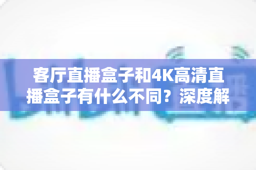 客厅直播盒子和4K高清直播盒子有什么不同？深度解析两者差异与选购避坑指南