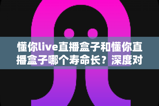 懂你live直播盒子和懂你直播盒子哪个寿命长?深度对比分析与保养全攻略 懂你live直播盒子和懂你直播盒子哪个寿命长?深度对比分析与保养全攻略