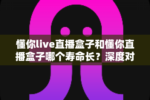 懂你live直播盒子和懂你直播盒子哪个寿命长?深度对比分析与保养全攻略 懂你live直播盒子和懂你直播盒子哪个寿命长?深度对比分析与保养全攻略