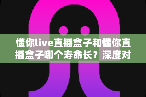 懂你live直播盒子和懂你直播盒子哪个寿命长?深度对比分析与保养全攻略 懂你live直播盒子和懂你直播盒子哪个寿命长?深度对比分析与保养全攻略