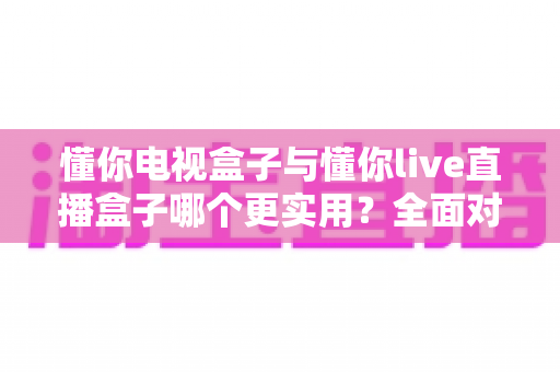 懂你电视盒子与懂你live直播盒子哪个更实用?全面对比评测帮你选对不选贵 懂你电视盒子与懂你live直播盒子哪个更实用?全面对比评测帮你选对不选贵