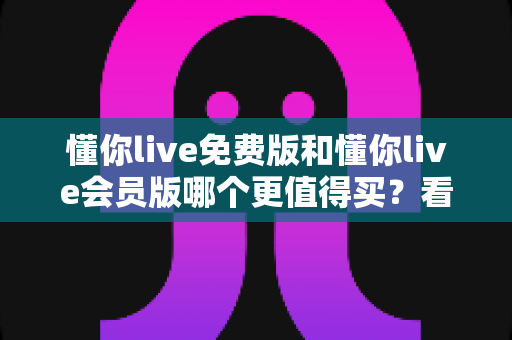 懂你live免费版和懂你live会员版哪个更值得买?看懂这份深度对比测评再决定,帮你少花冤枉钱 懂你live免费版和懂你live会员版哪个更值得买?看懂这份深度对比测评再决定,帮你少花冤枉钱