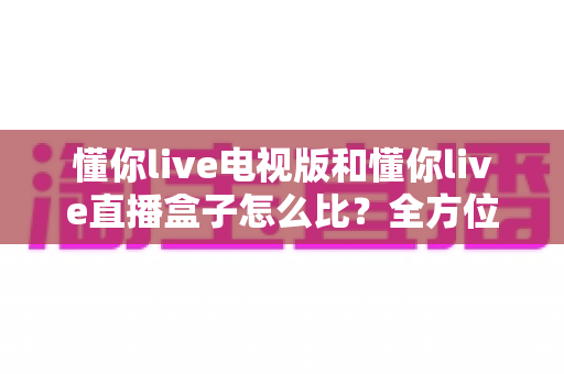 懂你live电视版和懂你live直播盒子怎么比？全方位对比解析帮你选出最适合的观看方案
