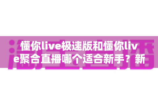 懂你live极速版和懂你live聚合直播哪个适合新手?新手主播入门选型避坑全攻略 懂你live极速版和懂你live聚合直播哪个适合新手?新手主播入门选型避坑全攻略