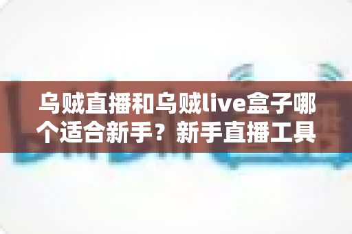 乌贼直播和乌贼live盒子哪个适合新手？新手直播工具选型全攻略与避坑指南