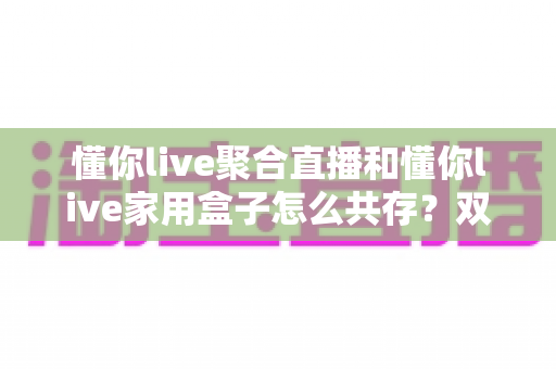 懂你live聚合直播和懂你live家用盒子怎么共存？双端协同使用全攻略解析