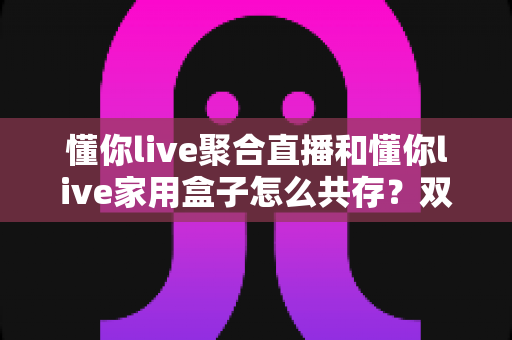 懂你live聚合直播和懂你live家用盒子怎么共存？双端协同使用全攻略解析