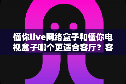 懂你live网络盒子和懂你电视盒子哪个更适合客厅？客厅观影设备深度对比选购指南