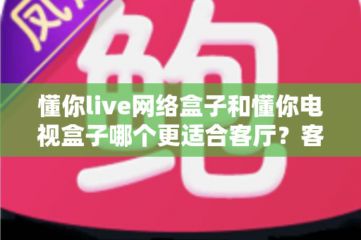 懂你live网络盒子和懂你电视盒子哪个更适合客厅？客厅观影设备深度对比选购指南
