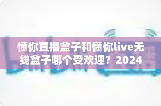 懂你直播盒子和懂你live无线盒子哪个受欢迎？2024年热门直播设备深度对比评测指南
