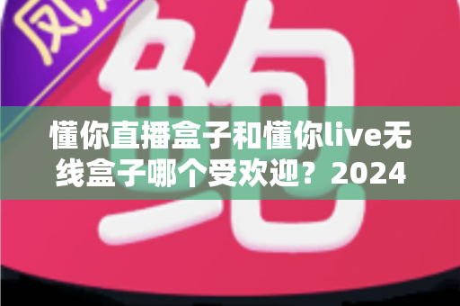 懂你直播盒子和懂你live无线盒子哪个受欢迎？2024年热门直播设备深度对比评测指南