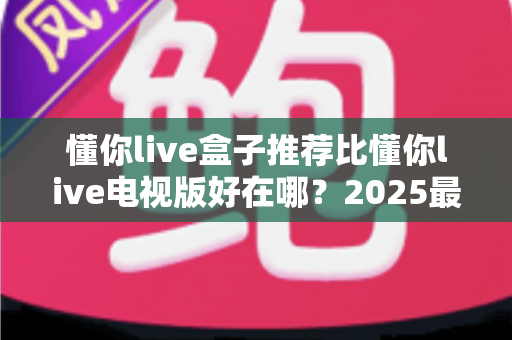 懂你live盒子推荐比懂你live电视版好在哪?2025最新深度对比评测与选购指南 懂你live盒子推荐比懂你live电视版好在哪?2025最新深度对比评测与选购指南