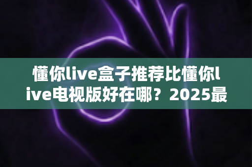 懂你live盒子推荐比懂你live电视版好在哪?2025最新深度对比评测与选购指南 懂你live盒子推荐比懂你live电视版好在哪?2025最新深度对比评测与选购指南