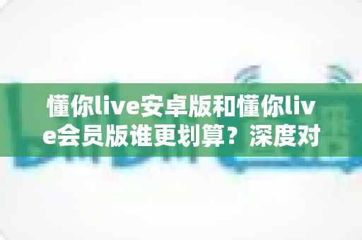 懂你live安卓版和懂你live会员版谁更划算？深度对比评测，帮你选对版本不花冤枉钱