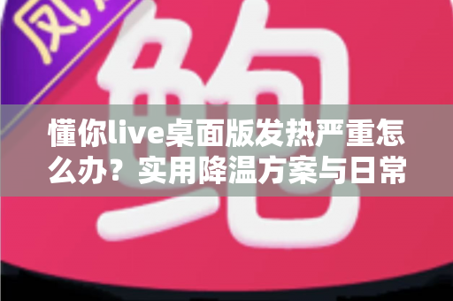 懂你live桌面版发热严重怎么办？实用降温方案与日常维护全指南