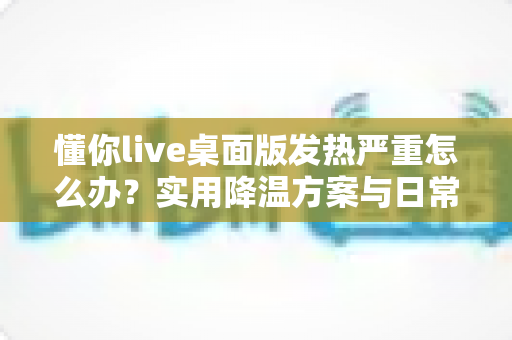 懂你live桌面版发热严重怎么办？实用降温方案与日常维护全指南