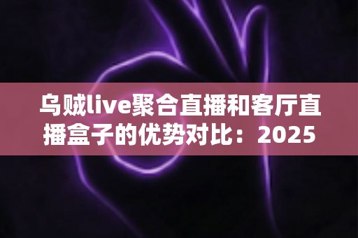 乌贼live聚合直播和客厅直播盒子的优势对比：2025家庭大屏观影方案超全选购指南