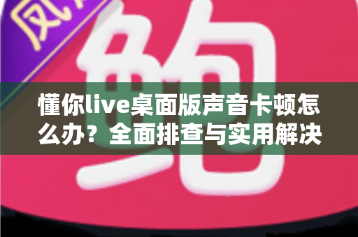 懂你live桌面版声音卡顿怎么办?全面排查与实用解决方案,让你的直播声音流畅如初 懂你live桌面版声音卡顿怎么办?全面排查与实用解决方案,让你的直播声音流畅如初