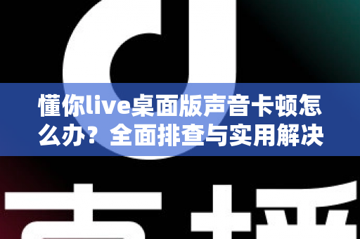懂你live桌面版声音卡顿怎么办?全面排查与实用解决方案,让你的直播声音流畅如初 懂你live桌面版声音卡顿怎么办?全面排查与实用解决方案,让你的直播声音流畅如初
