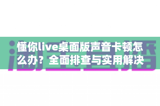 懂你live桌面版声音卡顿怎么办?全面排查与实用解决方案,让你的直播声音流畅如初 懂你live桌面版声音卡顿怎么办?全面排查与实用解决方案,让你的直播声音流畅如初