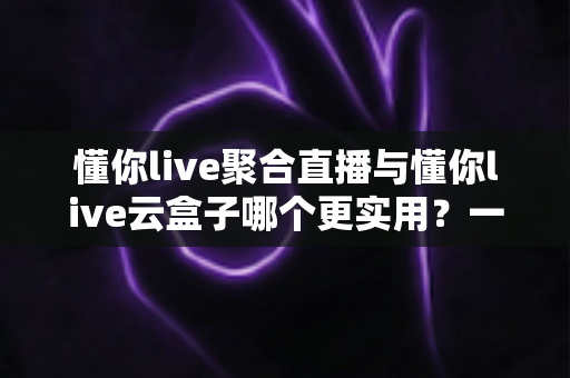 懂你live聚合直播与懂你live云盒子哪个更实用?一份写给普通用户的深度对比指南 懂你live聚合直播与懂你live云盒子哪个更实用?一份写给普通用户的深度对比指南
