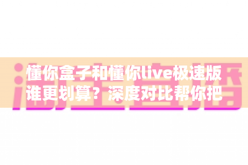 懂你盒子和懂你live极速版谁更划算？深度对比帮你把钱花在刀刃上