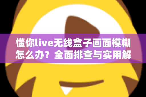 懂你live无线盒子画面模糊怎么办?全面排查与实用解决方案大公开 懂你live无线盒子画面模糊怎么办?全面排查与实用解决方案大公开