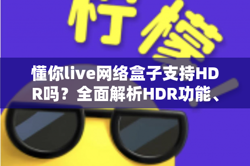 懂你live网络盒子支持HDR吗?全面解析HDR功能、查看方法与选购建议 懂你live网络盒子支持HDR吗?全面解析HDR功能、查看方法与选购建议