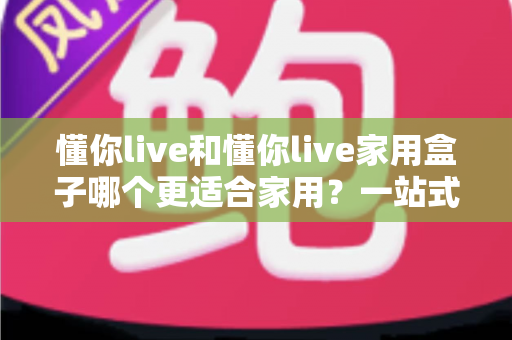 懂你live和懂你live家用盒子哪个更适合家用？一站式深度对比评测，帮你选对家庭观影方案