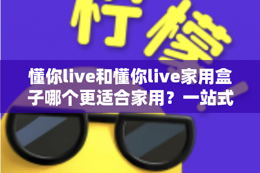 懂你live和懂你live家用盒子哪个更适合家用？一站式深度对比评测，帮你选对家庭观影方案