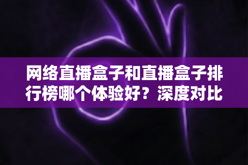 网络直播盒子和直播盒子排行榜哪个体验好？深度对比分析与选购实用指南