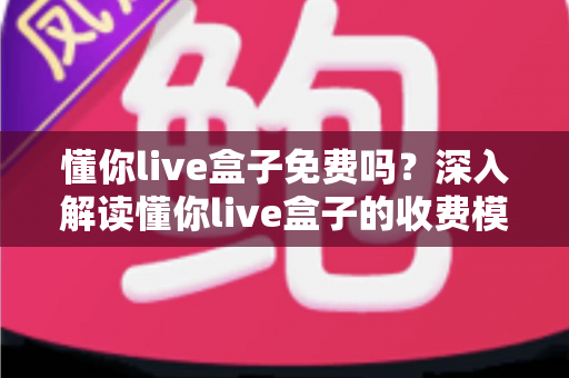 懂你live盒子免费吗？深入解读懂你live盒子的收费模式、功能亮点与避坑指南