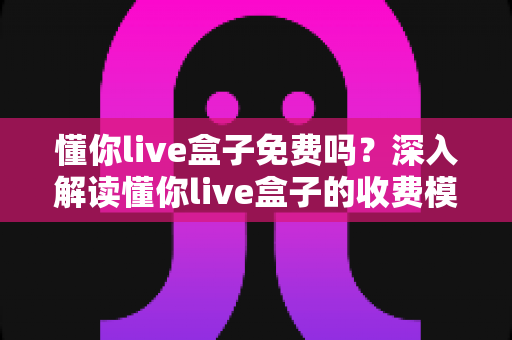 懂你live盒子免费吗？深入解读懂你live盒子的收费模式、功能亮点与避坑指南