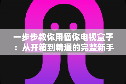 一步步教你用懂你电视盒子:从开箱到精通的完整新手指南 一步步教你用懂你电视盒子:从开箱到精通的完整新手指南