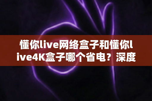 懂你live网络盒子和懂你live4K盒子哪个省电?深度功耗对比与省电选购全攻略 懂你live网络盒子和懂你live4K盒子哪个省电?深度功耗对比与省电选购全攻略