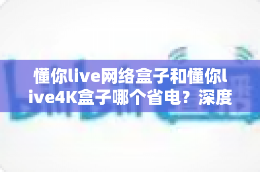 懂你live网络盒子和懂你live4K盒子哪个省电?深度功耗对比与省电选购全攻略 懂你live网络盒子和懂你live4K盒子哪个省电?深度功耗对比与省电选购全攻略