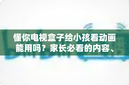 懂你电视盒子给小孩看动画能用吗?家长必看的内容、护眼与管控全解析 懂你电视盒子给小孩看动画能用吗?家长必看的内容、护眼与管控全解析