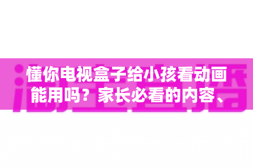 懂你电视盒子给小孩看动画能用吗?家长必看的内容、护眼与管控全解析 懂你电视盒子给小孩看动画能用吗?家长必看的内容、护眼与管控全解析