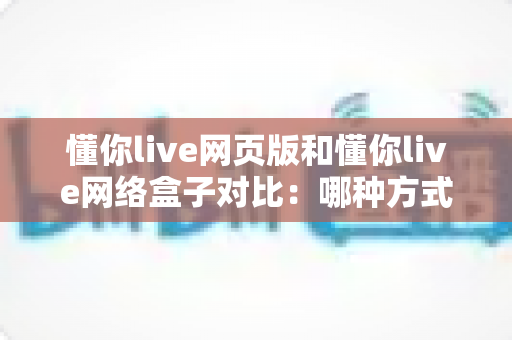 懂你live网页版和懂你live网络盒子对比:哪种方式更值得选择? 懂你live网页版和懂你live网络盒子对比:哪种方式更值得选择?