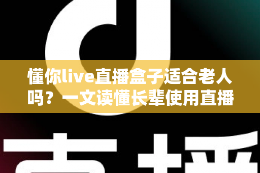 懂你live直播盒子适合老人吗？一文读懂长辈使用直播盒子的真实体验与选购要点