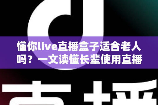 懂你live直播盒子适合老人吗？一文读懂长辈使用直播盒子的真实体验与选购要点