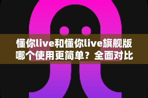 懂你live和懂你live旗舰版哪个使用更简单？全面对比解析帮你轻松选对版本
